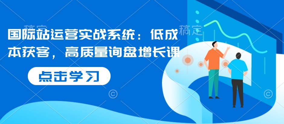 国际站运营实战系统：低成本获客，高质量询盘增长课-爱来米资源